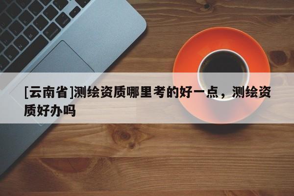 [云南省]測繪資質(zhì)哪里考的好一點(diǎn)，測繪資質(zhì)好辦嗎