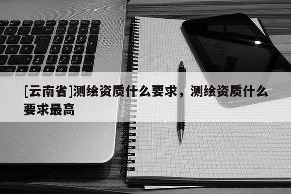 [云南省]測繪資質什么要求，測繪資質什么要求最高