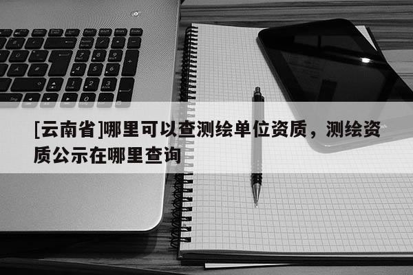 [云南省]哪里可以查測(cè)繪單位資質(zhì)，測(cè)繪資質(zhì)公示在哪里查詢