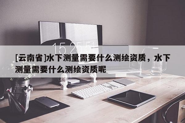 [云南省]水下測(cè)量需要什么測(cè)繪資質(zhì)，水下測(cè)量需要什么測(cè)繪資質(zhì)呢