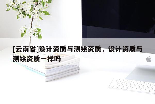 [云南省]設(shè)計(jì)資質(zhì)與測(cè)繪資質(zhì)，設(shè)計(jì)資質(zhì)與測(cè)繪資質(zhì)一樣嗎
