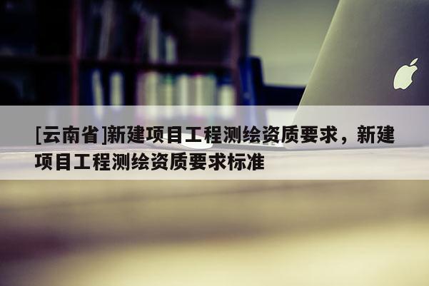 [云南省]新建項目工程測繪資質要求，新建項目工程測繪資質要求標準