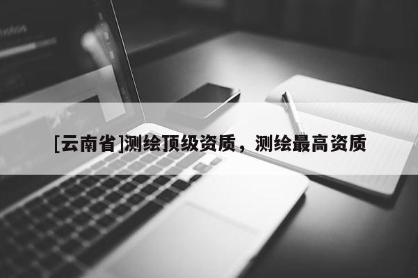 [云南省]測繪頂級資質，測繪最高資質