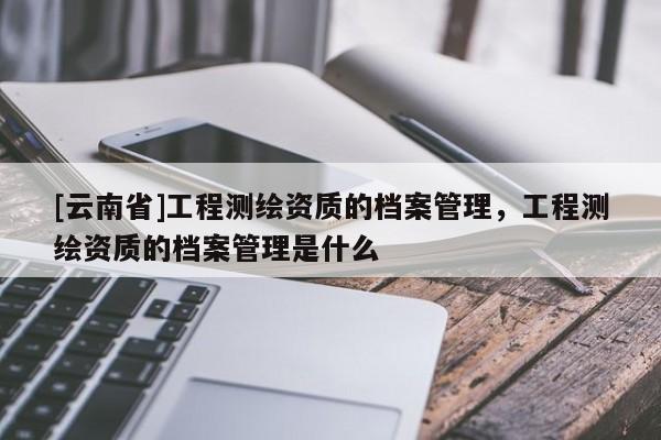 [云南省]工程測繪資質的檔案管理，工程測繪資質的檔案管理是什么