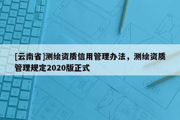 [云南省]測繪資質信用管理辦法，測繪資質管理規定2020版正式