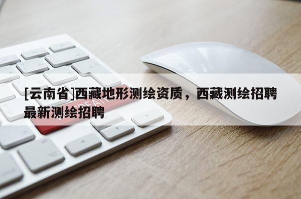 [云南省]西藏地形測繪資質，西藏測繪招聘最新測繪招聘