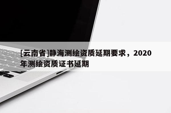 [云南省]靜海測繪資質(zhì)延期要求，2020年測繪資質(zhì)證書延期