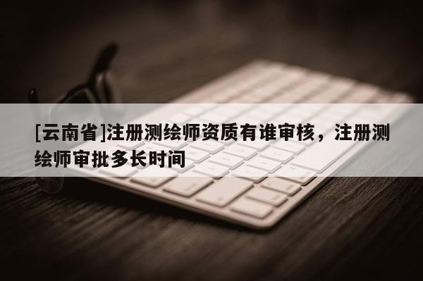 [云南省]注冊測繪師資質有誰審核，注冊測繪師審批多長時間