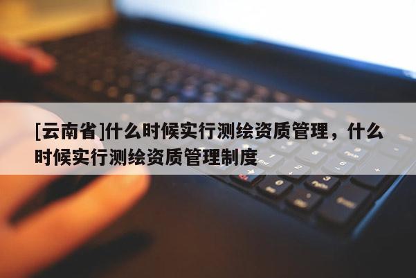[云南省]什么時候實行測繪資質管理，什么時候實行測繪資質管理制度
