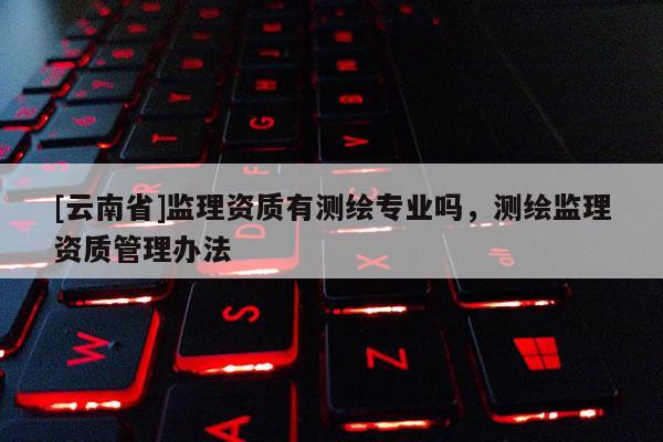 [云南省]監(jiān)理資質(zhì)有測繪專業(yè)嗎，測繪監(jiān)理資質(zhì)管理辦法