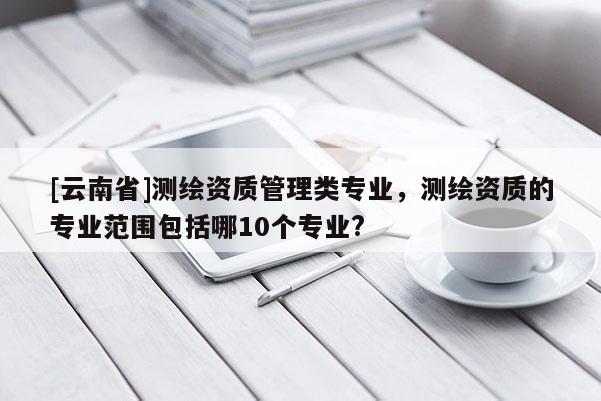[云南省]測繪資質(zhì)管理類專業(yè)，測繪資質(zhì)的專業(yè)范圍包括哪10個專業(yè)?