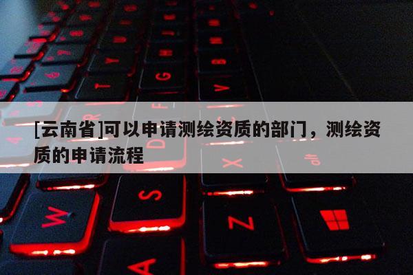 [云南省]可以申請測繪資質的部門，測繪資質的申請流程