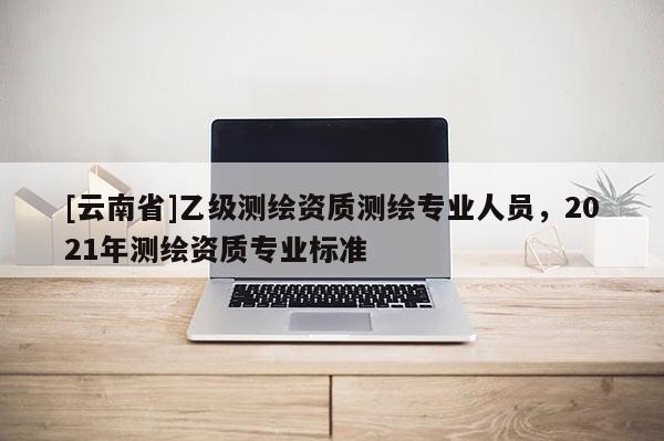 [云南省]乙級測繪資質(zhì)測繪專業(yè)人員，2021年測繪資質(zhì)專業(yè)標(biāo)準(zhǔn)
