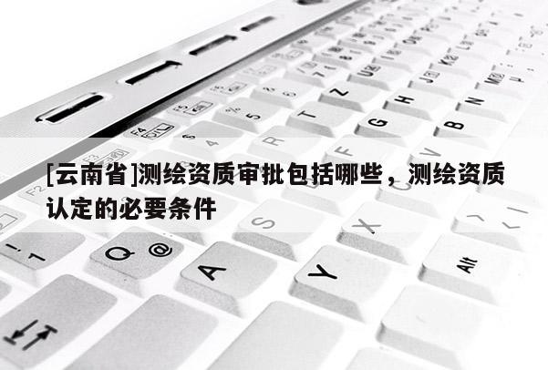 [云南省]測繪資質(zhì)審批包括哪些，測繪資質(zhì)認定的必要條件