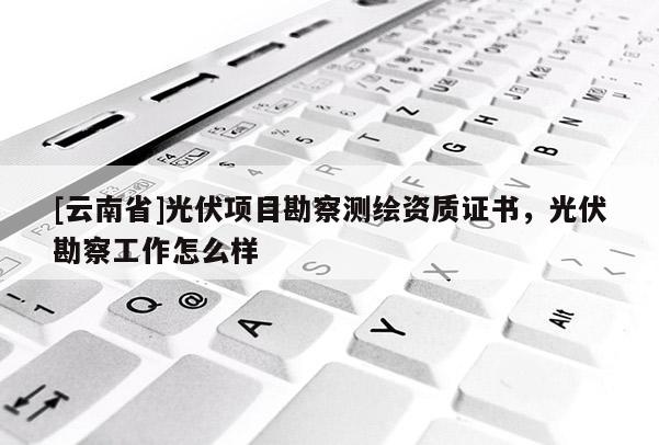 [云南省]光伏項目勘察測繪資質證書，光伏勘察工作怎么樣