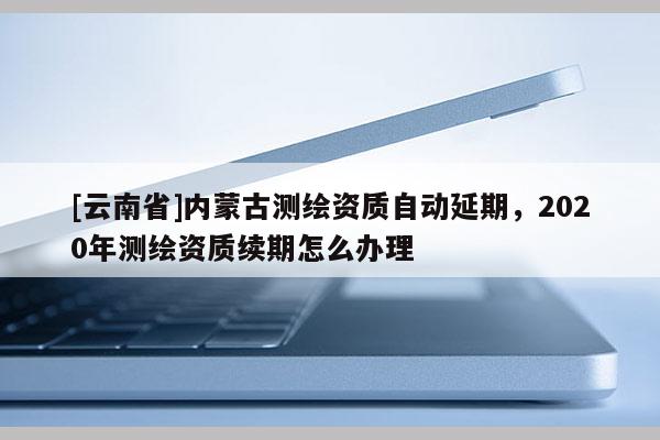 [云南省]內(nèi)蒙古測(cè)繪資質(zhì)自動(dòng)延期，2020年測(cè)繪資質(zhì)續(xù)期怎么辦理