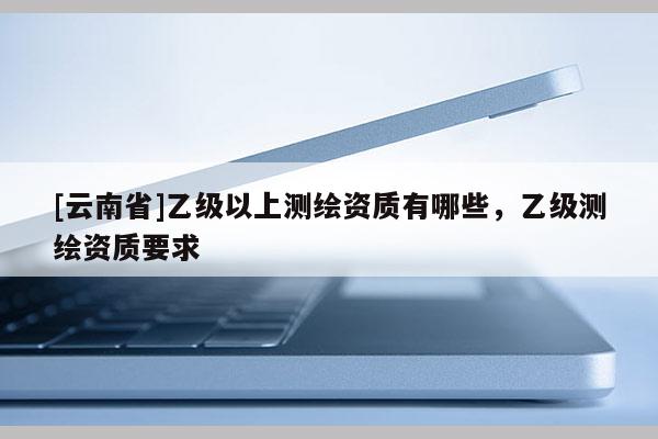 [云南省]乙級以上測繪資質有哪些，乙級測繪資質要求