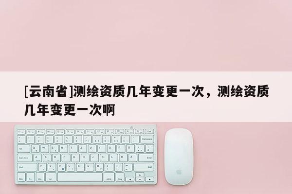 [云南省]測繪資質幾年變更一次，測繪資質幾年變更一次啊