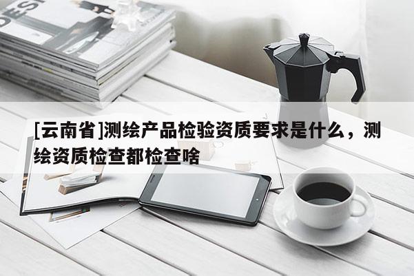 [云南省]測繪產品檢驗資質要求是什么，測繪資質檢查都檢查啥