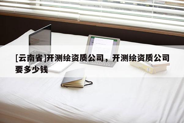 [云南省]開測繪資質公司，開測繪資質公司要多少錢