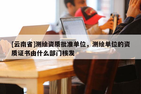 [云南省]測繪資質批準單位，測繪單位的資質證書由什么部門核發