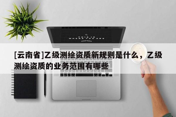 [云南省]乙級測繪資質新規則是什么，乙級測繪資質的業務范圍有哪些