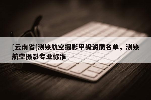 [云南省]測(cè)繪航空攝影甲級(jí)資質(zhì)名單，測(cè)繪航空攝影專業(yè)標(biāo)準(zhǔn)