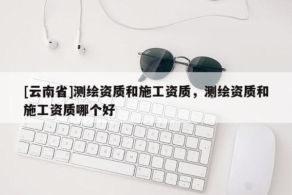 [云南省]測繪資質(zhì)和施工資質(zhì)，測繪資質(zhì)和施工資質(zhì)哪個(gè)好