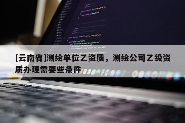 [云南省]測繪單位乙資質，測繪公司乙級資質辦理需要些條件