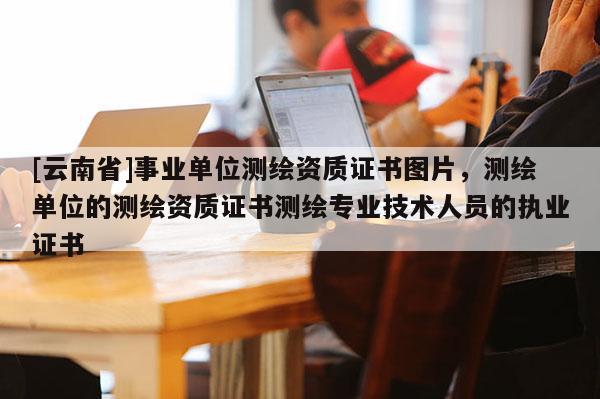 [云南省]事業(yè)單位測(cè)繪資質(zhì)證書圖片，測(cè)繪單位的測(cè)繪資質(zhì)證書測(cè)繪專業(yè)技術(shù)人員的執(zhí)業(yè)證書