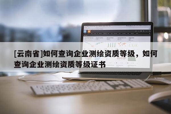 [云南省]如何查詢企業測繪資質等級，如何查詢企業測繪資質等級證書