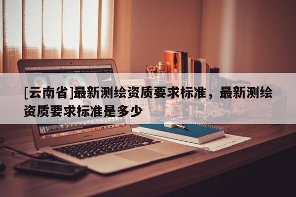 [云南省]最新測(cè)繪資質(zhì)要求標(biāo)準(zhǔn)，最新測(cè)繪資質(zhì)要求標(biāo)準(zhǔn)是多少