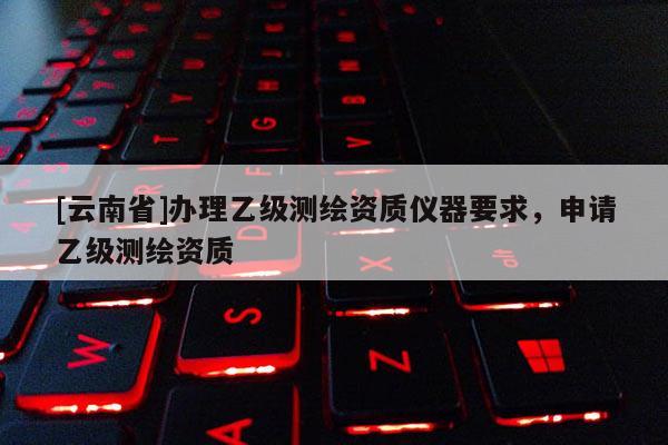 [云南省]辦理乙級測繪資質(zhì)儀器要求，申請乙級測繪資質(zhì)