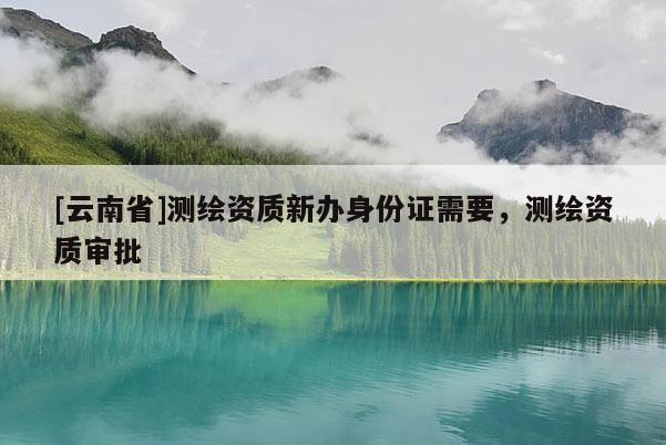 [云南省]測繪資質(zhì)新辦身份證需要，測繪資質(zhì)審批