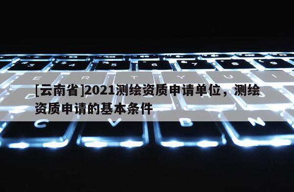 [云南省]2021測(cè)繪資質(zhì)申請(qǐng)單位，測(cè)繪資質(zhì)申請(qǐng)的基本條件