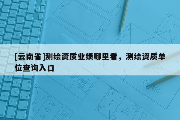[云南省]測繪資質業績哪里看，測繪資質單位查詢入口