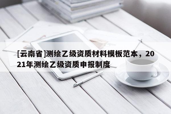 [云南省]測(cè)繪乙級(jí)資質(zhì)材料模板范本，2021年測(cè)繪乙級(jí)資質(zhì)申報(bào)制度