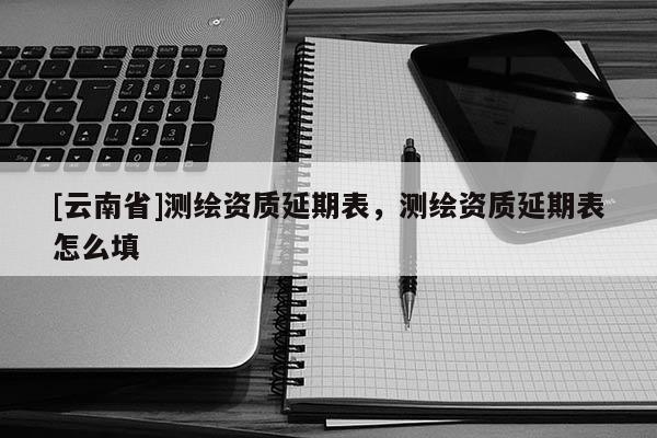 [云南省]測繪資質延期表，測繪資質延期表怎么填