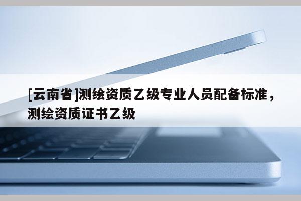 [云南省]測繪資質乙級專業人員配備標準，測繪資質證書乙級