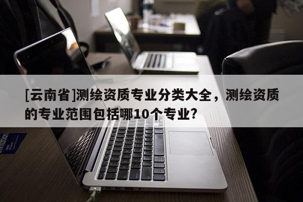 [云南省]測繪資質專業分類大全，測繪資質的專業范圍包括哪10個專業?