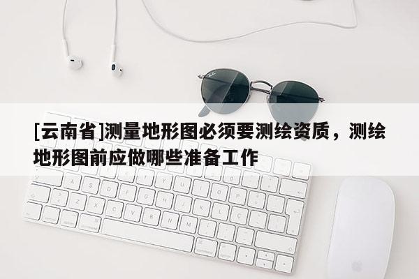 [云南省]測量地形圖必須要測繪資質，測繪地形圖前應做哪些準備工作