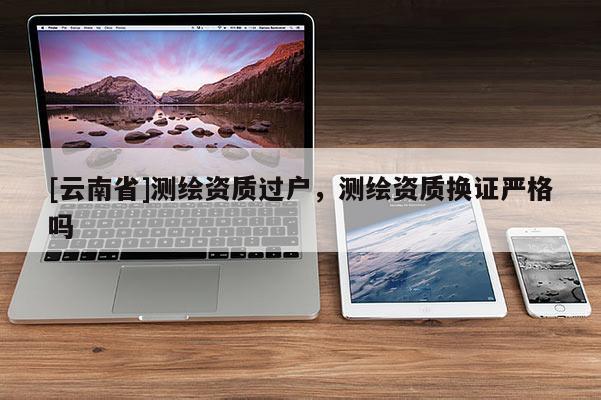 [云南省]測繪資質(zhì)過戶，測繪資質(zhì)換證嚴(yán)格嗎