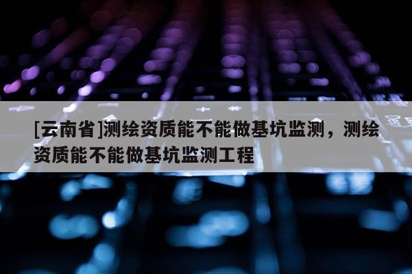 [云南省]測(cè)繪資質(zhì)能不能做基坑監(jiān)測(cè)，測(cè)繪資質(zhì)能不能做基坑監(jiān)測(cè)工程