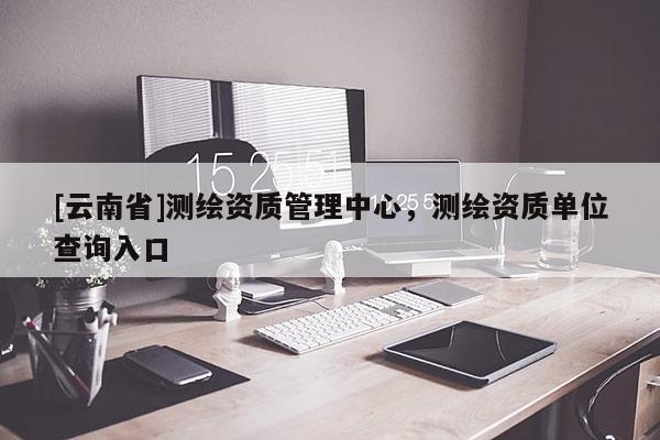 [云南省]測繪資質管理中心，測繪資質單位查詢入口