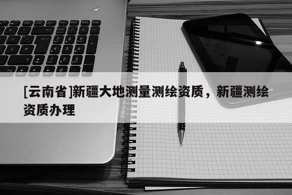 [云南省]新疆大地測(cè)量測(cè)繪資質(zhì)，新疆測(cè)繪資質(zhì)辦理