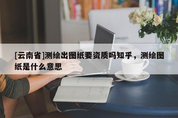 [云南省]測繪出圖紙要資質嗎知乎，測繪圖紙是什么意思