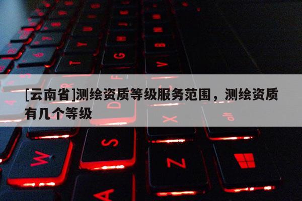 [云南省]測(cè)繪資質(zhì)等級(jí)服務(wù)范圍，測(cè)繪資質(zhì)有幾個(gè)等級(jí)
