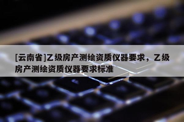 [云南省]乙級房產測繪資質儀器要求，乙級房產測繪資質儀器要求標準