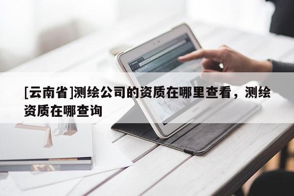 [云南省]測(cè)繪公司的資質(zhì)在哪里查看，測(cè)繪資質(zhì)在哪查詢(xún)