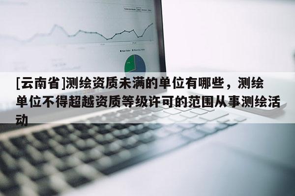 [云南省]測繪資質未滿的單位有哪些，測繪單位不得超越資質等級許可的范圍從事測繪活動